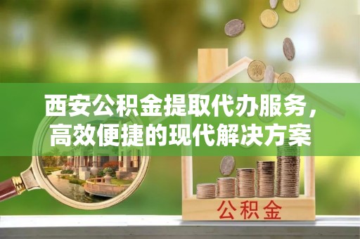 资兴西安公积金提取代办服务，高效便捷的现代解决方案