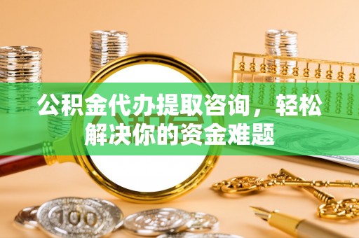 资兴公积金代办提取咨询，轻松解决你的资金难题