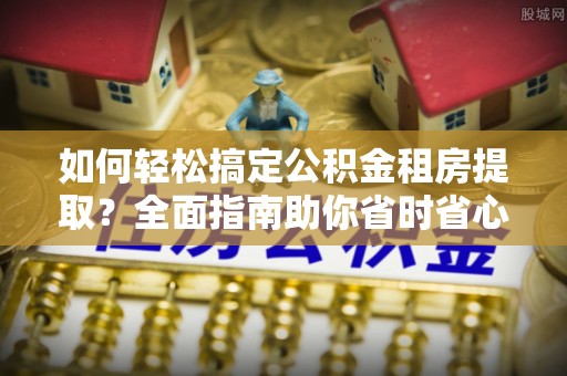 资兴如何轻松搞定公积金租房提取？全面指南助你省时省心