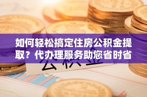 资兴如何轻松搞定住房公积金提取？代办理服务助您省时省力