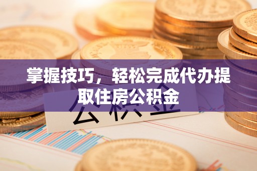 资兴掌握技巧，轻松完成代办提取住房公积金