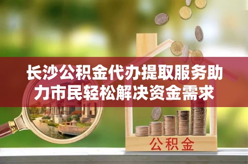 资兴长沙公积金代办提取服务助力市民轻松解决资金需求