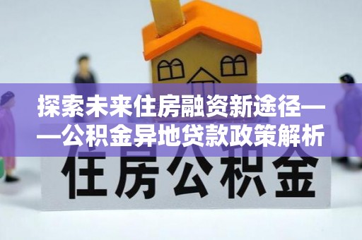 资兴探索未来住房融资新途径——公积金异地贷款政策解析与实践