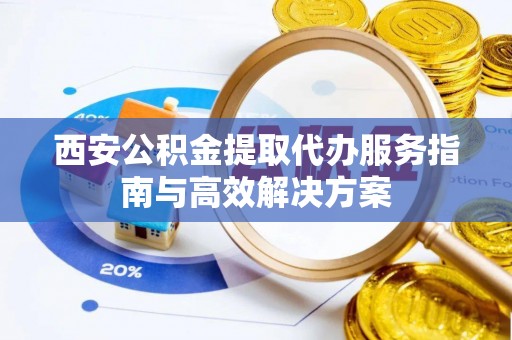 资兴西安公积金提取代办服务指南与高效解决方案