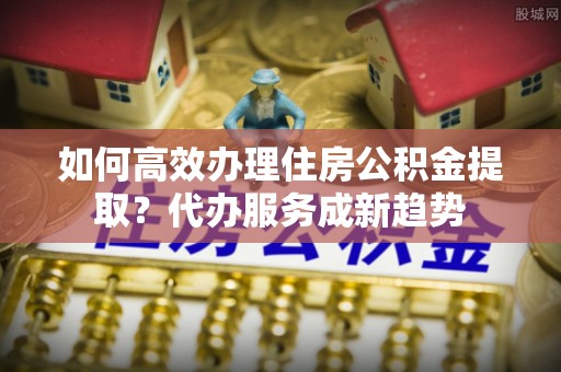 资兴如何高效办理住房公积金提取？代办服务成新趋势