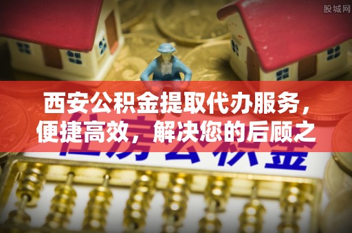 资兴西安公积金提取代办服务，便捷高效，解决您的后顾之忧
