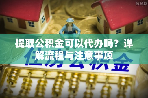 资兴提取公积金可以代办吗？详解流程与注意事项
