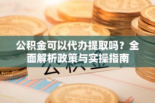 资兴公积金可以代办提取吗？全面解析政策与实操指南
