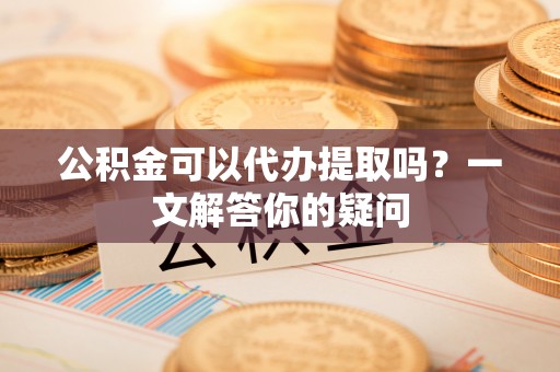资兴公积金可以代办提取吗？一文解答你的疑问
