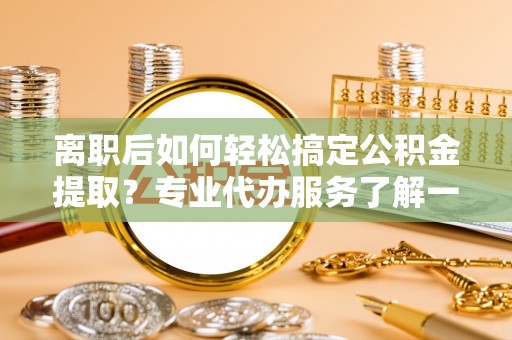 资兴离职后如何轻松搞定公积金提取？专业代办服务了解一下