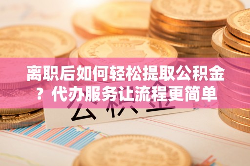 资兴离职后如何轻松提取公积金？代办服务让流程更简单