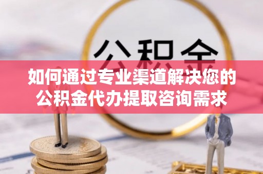 资兴如何通过专业渠道解决您的公积金代办提取咨询需求