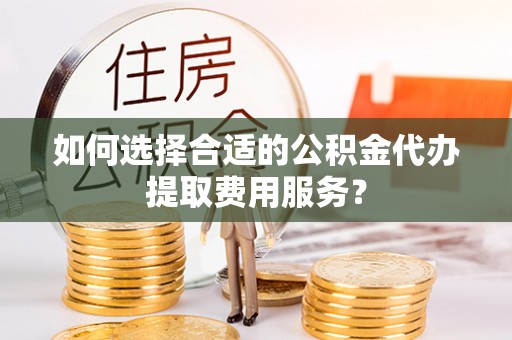 资兴如何选择合适的公积金代办提取费用服务？