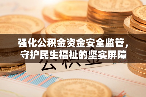 资兴强化公积金资金安全监管，守护民生福祉的坚实屏障