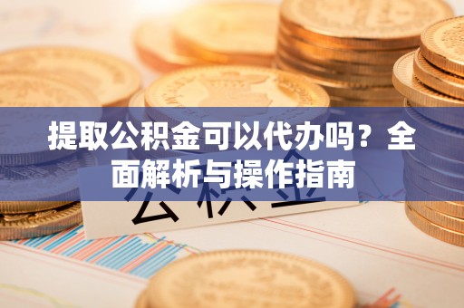 资兴提取公积金可以代办吗？全面解析与操作指南