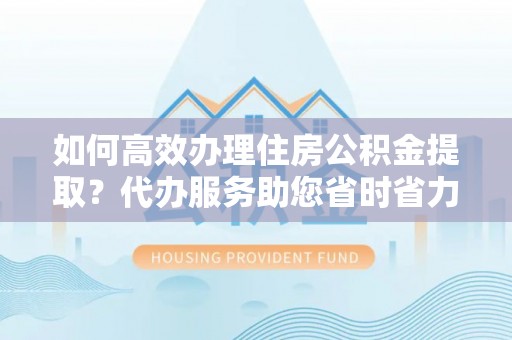 资兴如何高效办理住房公积金提取？代办服务助您省时省力