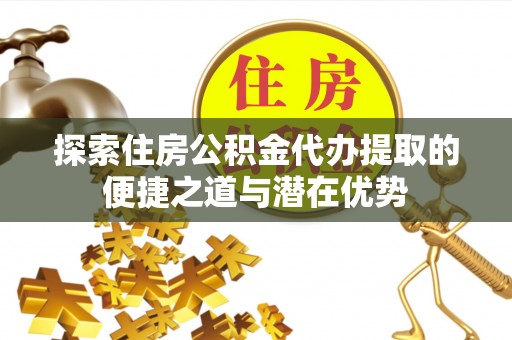 资兴探索住房公积金代办提取的便捷之道与潜在优势