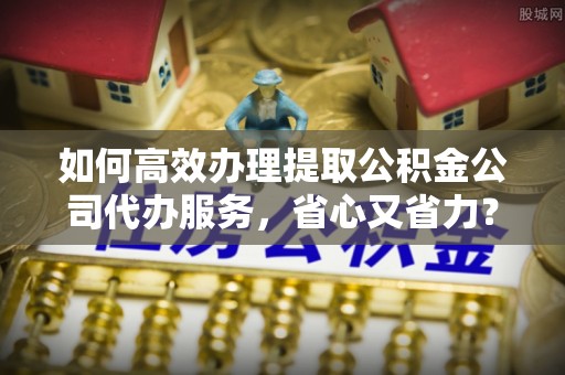 资兴如何高效办理提取公积金公司代办服务，省心又省力？