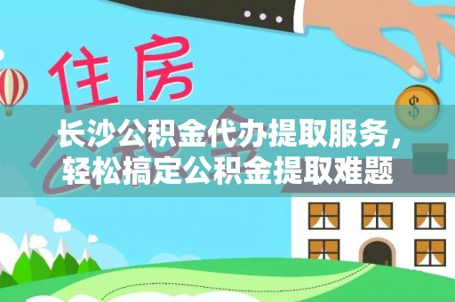 资兴长沙公积金代办提取服务，轻松搞定公积金提取难题