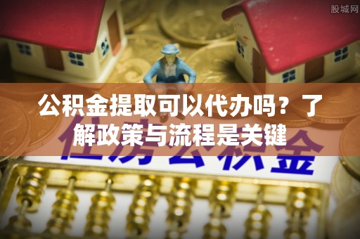 资兴公积金提取可以代办吗？了解政策与流程是关键