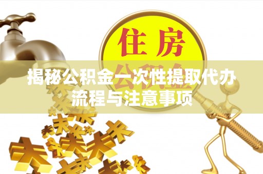 资兴揭秘公积金一次性提取代办流程与注意事项