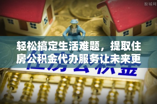 资兴轻松搞定生活难题，提取住房公积金代办服务让未来更安心