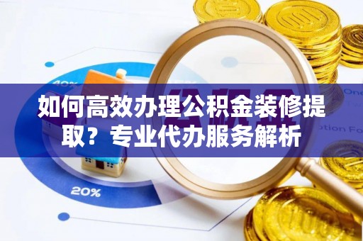 资兴如何高效办理公积金装修提取？专业代办服务解析