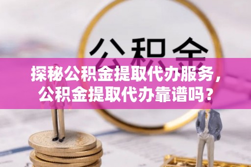 资兴探秘公积金提取代办服务，公积金提取代办靠谱吗？