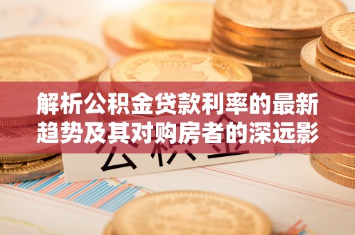 资兴解析公积金贷款利率的最新趋势及其对购房者的深远影响