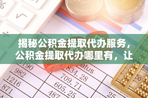 资兴揭秘公积金提取代办服务，公积金提取代办哪里有，让你省时省心的解决方案