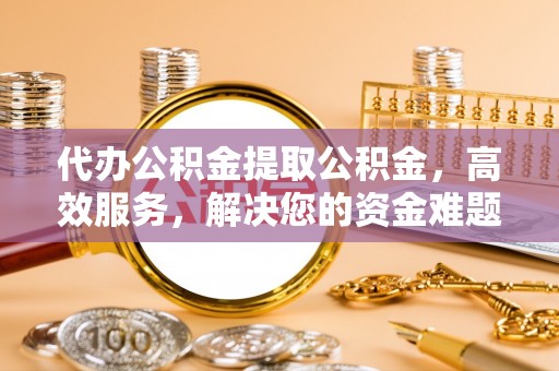 资兴代办公积金提取公积金，高效服务，解决您的资金难题
