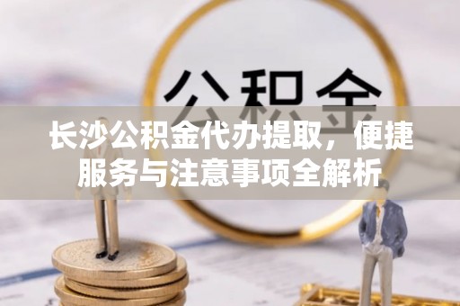 资兴长沙公积金代办提取，便捷服务与注意事项全解析