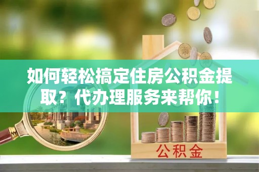 资兴如何轻松搞定住房公积金提取？代办理服务来帮你！