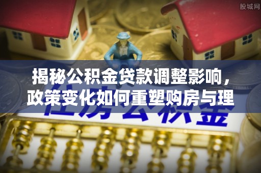 资兴揭秘公积金贷款调整影响，政策变化如何重塑购房与理财规划