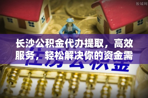 资兴长沙公积金代办提取，高效服务，轻松解决你的资金需求