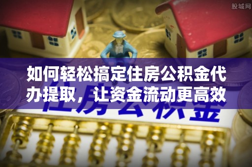 资兴如何轻松搞定住房公积金代办提取，让资金流动更高效