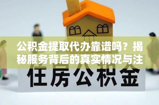 资兴公积金提取代办靠谱吗？揭秘服务背后的真实情况与注意事项