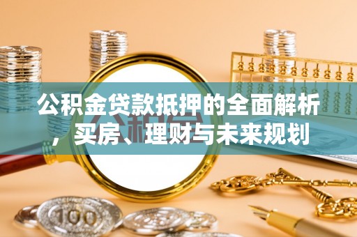 资兴公积金贷款抵押的全面解析，买房、理财与未来规划