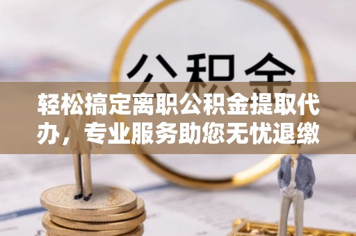 资兴轻松搞定离职公积金提取代办，专业服务助您无忧退缴