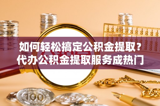 资兴如何轻松搞定公积金提取？代办公积金提取服务成热门选择
