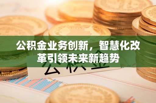资兴公积金业务创新，智慧化改革引领未来新趋势