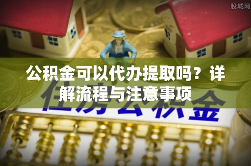 资兴公积金可以代办提取吗？详解流程与注意事项