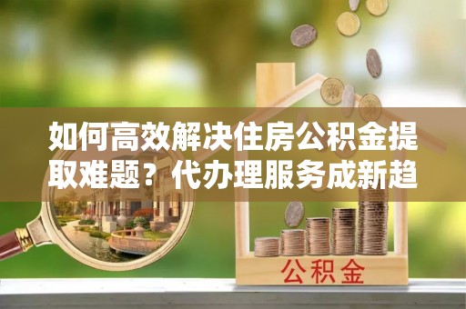 资兴如何高效解决住房公积金提取难题？代办理服务成新趋势