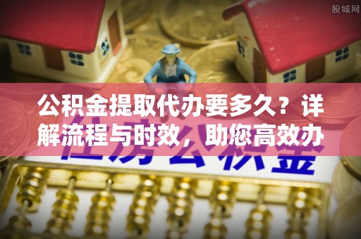 资兴公积金提取代办要多久？详解流程与时效，助您高效办理