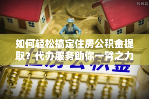 资兴如何轻松搞定住房公积金提取？代办服务助你一臂之力