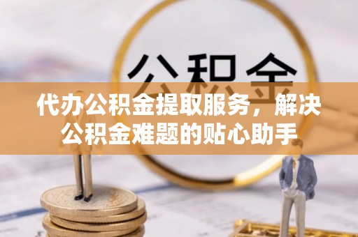 资兴代办公积金提取服务，解决公积金难题的贴心助手