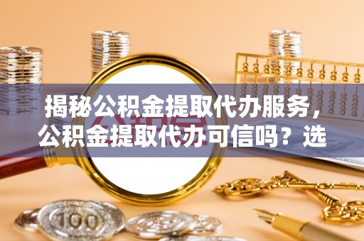 资兴揭秘公积金提取代办服务，公积金提取代办可信吗？选择前你需要知道的真相
