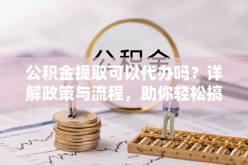 资兴公积金提取可以代办吗？详解政策与流程，助你轻松搞定！
