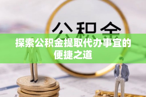 资兴探索公积金提取代办事宜的便捷之道