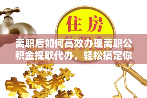 资兴离职后如何高效办理离职公积金提取代办，轻松搞定你的公积金